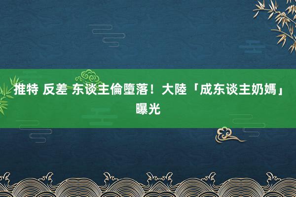 推特 反差 东谈主倫墮落！大陸「成东谈主奶媽」曝光