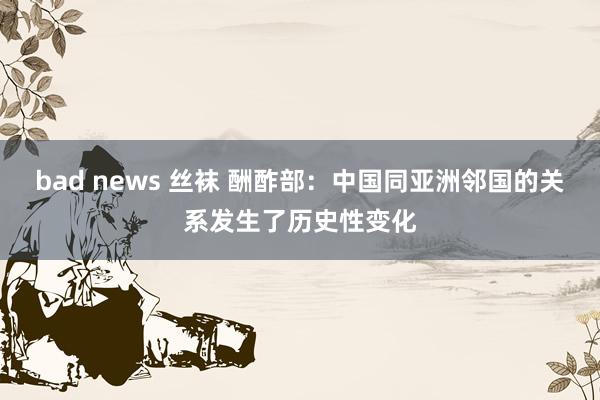 bad news 丝袜 酬酢部：中国同亚洲邻国的关系发生了历史性变化