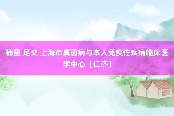 楠里 足交 上海市真菌病与本人免疫性疾病临床医学中心（仁济）