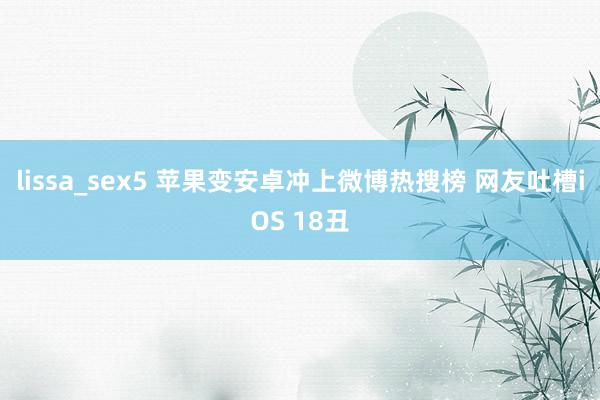 lissa_sex5 苹果变安卓冲上微博热搜榜 网友吐槽iOS 18丑