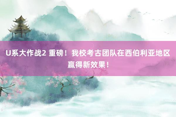 U系大作战2 重磅！我校考古团队在西伯利亚地区赢得新效果！