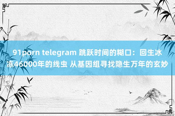 91porn telegram 跳跃时间的糊口：回生冰冻46000年的线虫 从基因组寻找隐生万年的玄妙