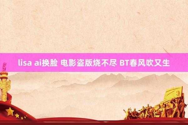 lisa ai换脸 电影盗版烧不尽 BT春风吹又生