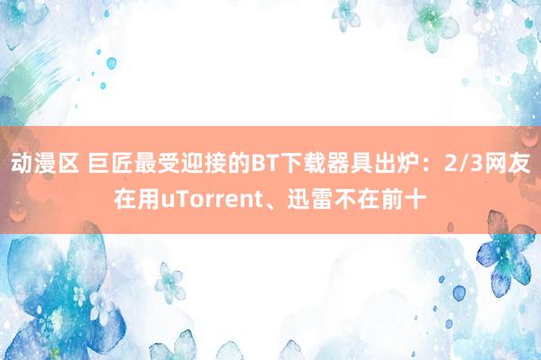 动漫区 巨匠最受迎接的BT下载器具出炉：2/3网友在用uTorrent、迅雷不在前十