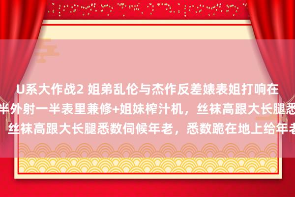 U系大作战2 姐弟乱伦与杰作反差婊表姐打响在姐姐家的第一炮内射一半外射一半表里兼修+姐妹榨汁机，丝袜高跟大长腿悉数伺候年老，悉数跪在地上给年老舔鸡巴