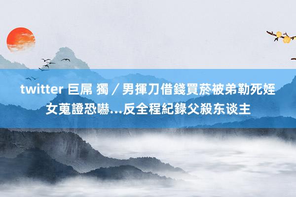twitter 巨屌 獨／男揮刀借錢買菸被弟勒死　姪女蒐證恐嚇...反全程紀錄父殺东谈主
