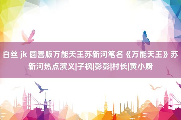 白丝 jk 圆善版万能天王苏新河笔名《万能天王》苏新河热点演义|子枫|彭彭|村长|黄小厨