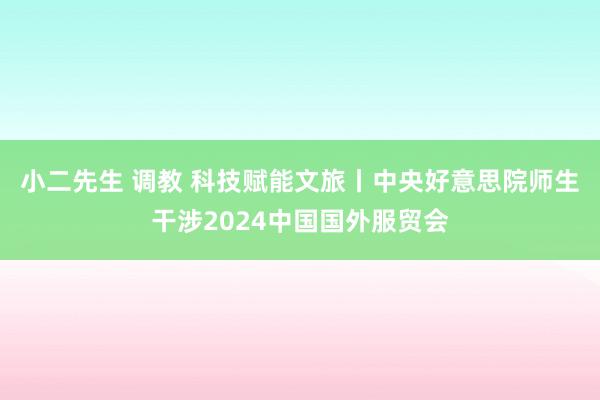 小二先生 调教 科技赋能文旅丨中央好意思院师生干涉2024中国国外服贸会