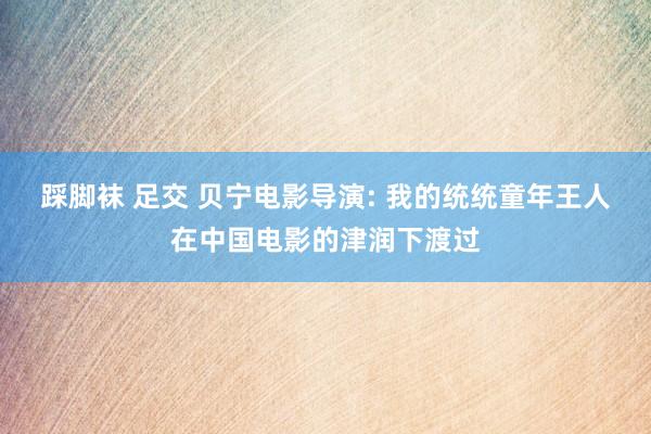 踩脚袜 足交 贝宁电影导演: 我的统统童年王人在中国电影的津润下渡过