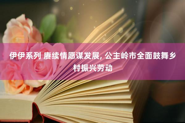 伊伊系列 赓续情愿谋发展， 公主岭市全面鼓舞乡村振兴劳动