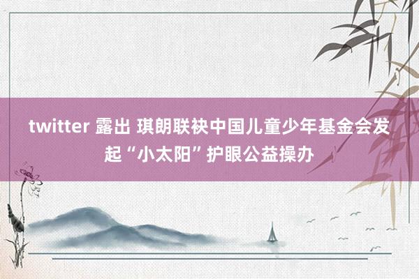 twitter 露出 琪朗联袂中国儿童少年基金会发起“小太阳”护眼公益操办