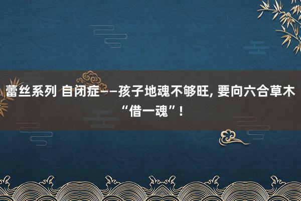 蕾丝系列 自闭症——孩子地魂不够旺， 要向六合草木“借一魂”!