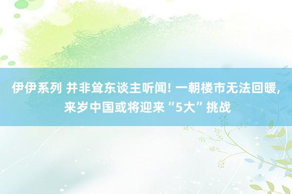 伊伊系列 并非耸东谈主听闻! 一朝楼市无法回暖， 来岁中国或将迎来“5大”挑战