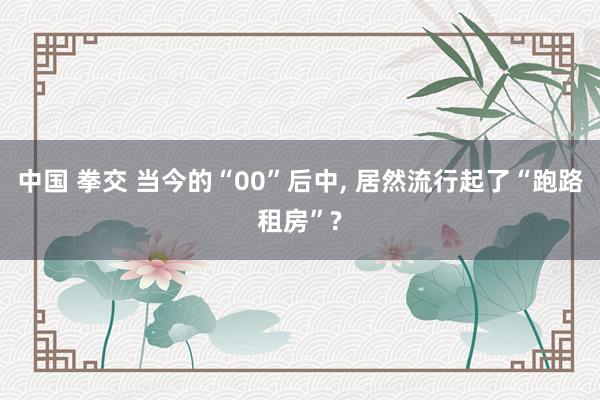 中国 拳交 当今的“00”后中， 居然流行起了“跑路租房”?