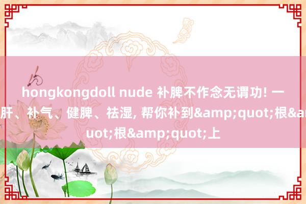 hongkongdoll nude 补脾不作念无谓功! 一个中成药， 疏肝、补气、健脾、祛湿， 帮你补到&quot;根&quot;上