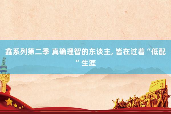 鑫系列第二季 真确理智的东谈主， 皆在过着“低配”生涯