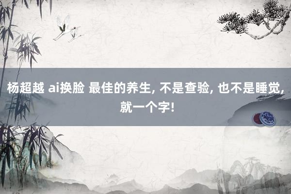 杨超越 ai换脸 最佳的养生， 不是查验， 也不是睡觉， 就一个字!