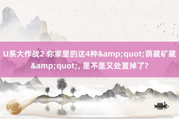 U系大作战2 你家里的这4种&quot;荫藏矿藏&quot;， 是不是又处置掉了?