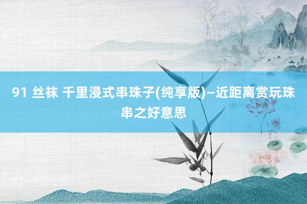 91 丝袜 千里浸式串珠子(纯享版)—近距离赏玩珠串之好意思