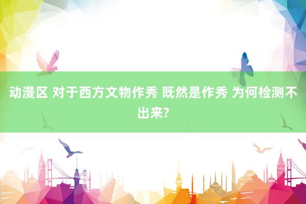 动漫区 对于西方文物作秀 既然是作秀 为何检测不出来?