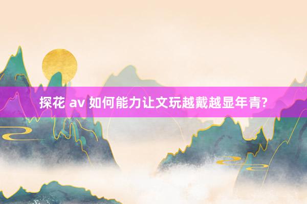 探花 av 如何能力让文玩越戴越显年青?