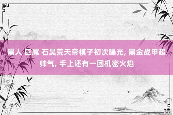 黑人 巨屌 石昊荒天帝模子初次曝光， 黑金战甲超帅气， 手上还有一团机密火焰