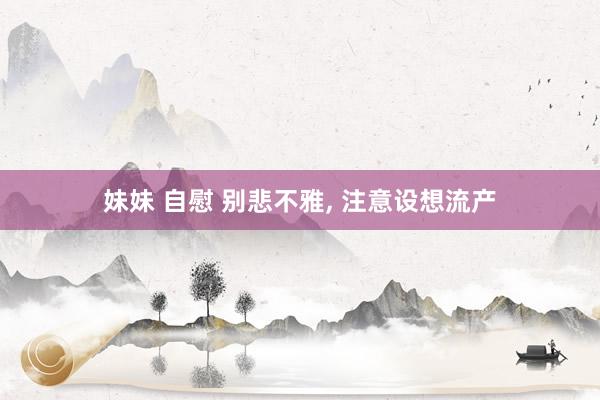 妹妹 自慰 别悲不雅， 注意设想流产