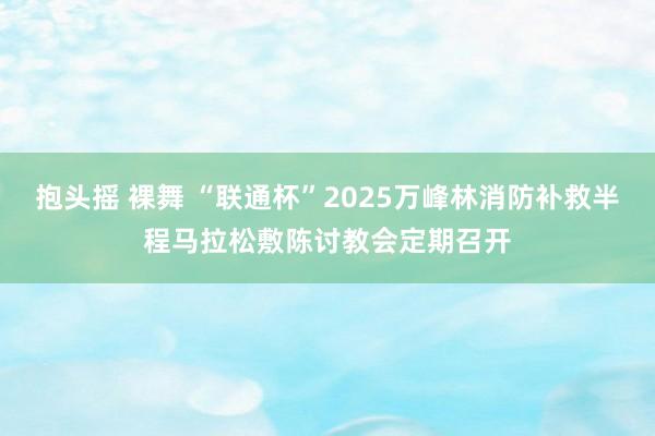 抱头摇 裸舞 “联通杯”2025万峰林消防补救半程马拉松敷陈讨教会定期召开