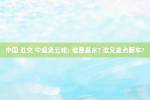中国 肛交 中超第五轮: 谁是赢家? 谁又差点翻车?