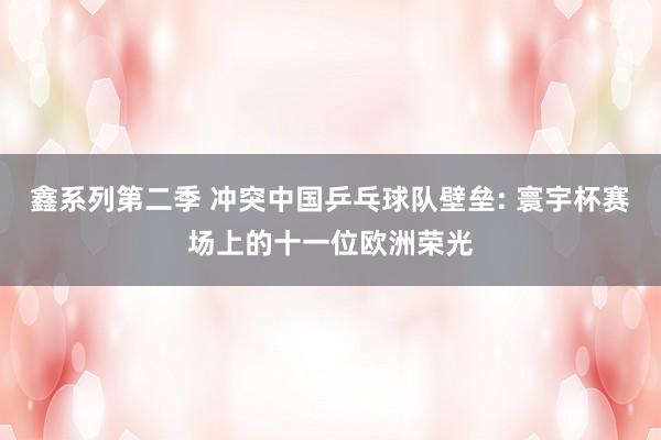 鑫系列第二季 冲突中国乒乓球队壁垒: 寰宇杯赛场上的十一位欧洲荣光