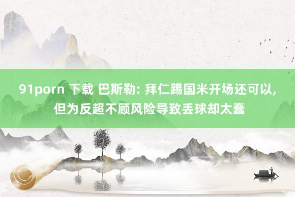 91porn 下载 巴斯勒: 拜仁踢国米开场还可以， 但为反超不顾风险导致丢球却太蠢