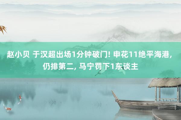 赵小贝 于汉超出场1分钟破门! 申花11绝平海港， 仍排第二， 马宁罚下1东谈主