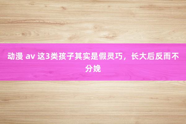 动漫 av 这3类孩子其实是假灵巧,长大后反而不分娩