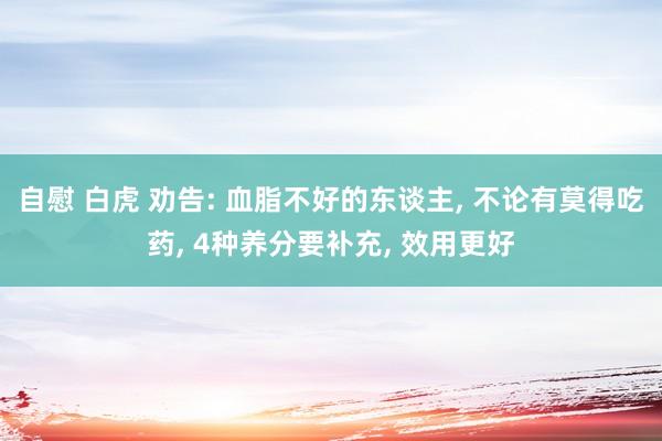 自慰 白虎 劝告: 血脂不好的东谈主， 不论有莫得吃药， 4种养分要补充， 效用更好