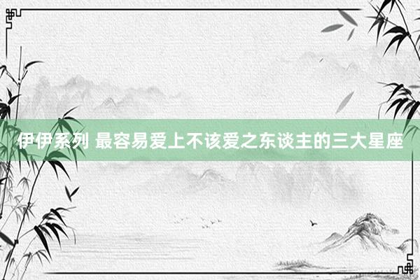 伊伊系列 最容易爱上不该爱之东谈主的三大星座