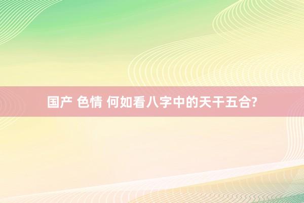 国产 色情 何如看八字中的天干五合?