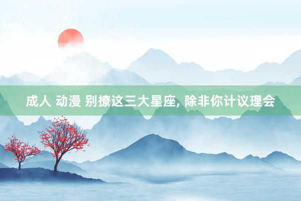 成人 动漫 别撩这三大星座， 除非你计议理会