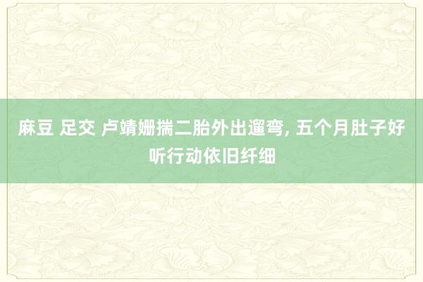 麻豆 足交 卢靖姗揣二胎外出遛弯， 五个月肚子好听行动依旧纤细