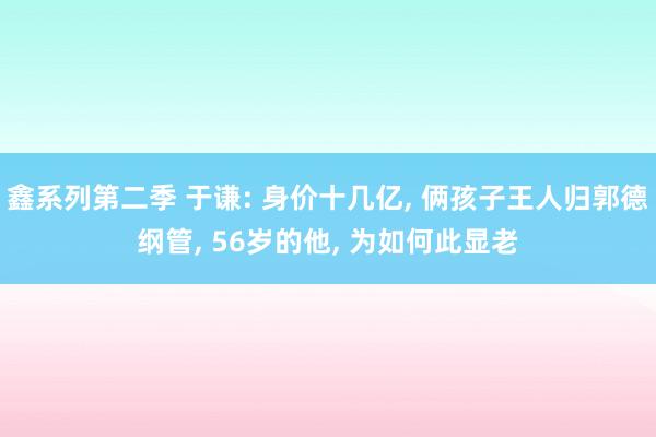 鑫系列第二季 于谦: 身价十几亿， 俩孩子王人归郭德纲管， 56岁的他， 为如何此显老