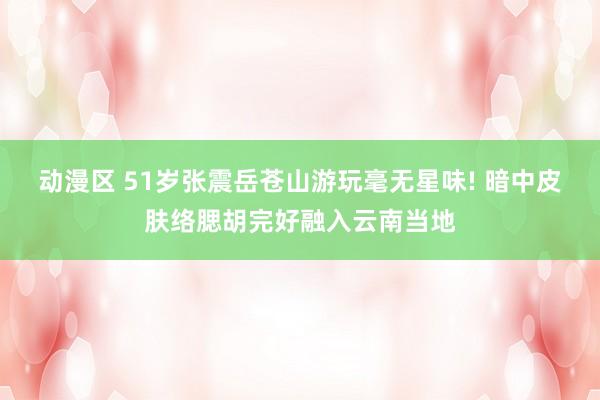 动漫区 51岁张震岳苍山游玩毫无星味! 暗中皮肤络腮胡完好融入云南当地