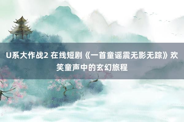 U系大作战2 在线短剧《一首童谣震无影无踪》欢笑童声中的玄幻旅程
