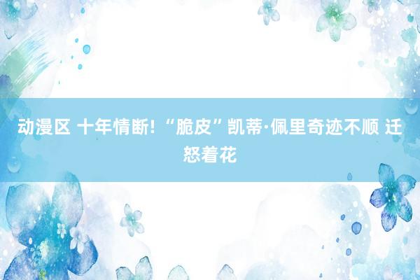 动漫区 十年情断! “脆皮”凯蒂·佩里奇迹不顺 迁怒着花
